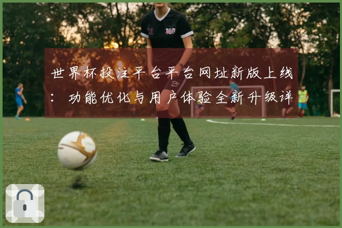 世界杯投注平台平台网址新版上线：功能优化与用户体验全新升级详解